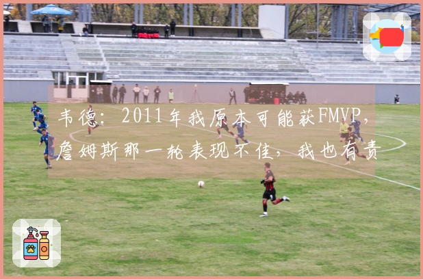 韦德：2011年我原本可能获FMVP，詹姆斯那一轮表现不佳，我也有责任