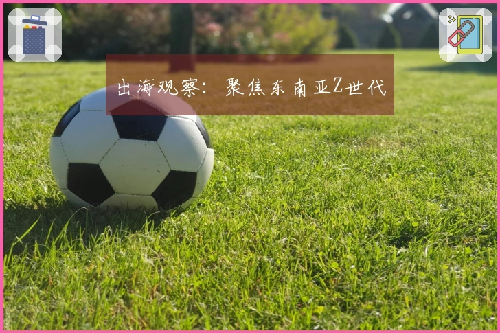 出海观察：聚焦东南亚Z世代