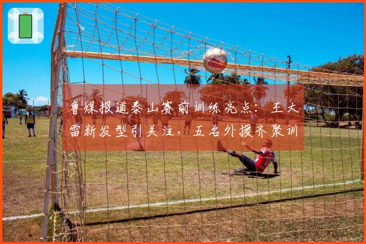 鲁媒报道泰山赛前训练亮点：王大雷新发型引关注，五名外援齐聚训练场