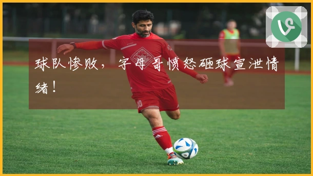 球队惨败，字母哥愤怒砸球宣泄情绪！