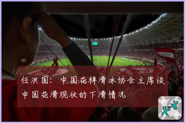 任洪国：中国花样滑冰协会主席谈中国花滑现状的下滑情况