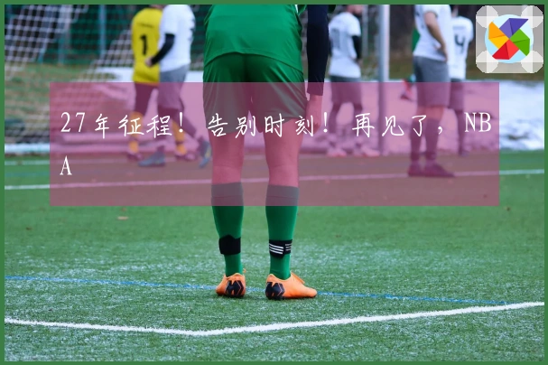 27年征程！告别时刻！再见了，NBA