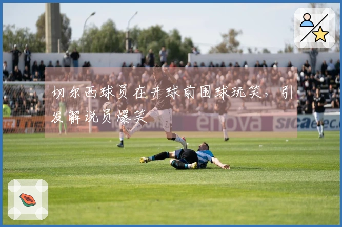 切尔西球员在开球前围球玩笑，引发解说员爆笑