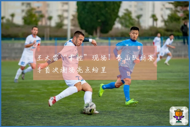 王大雷“掌控”现场！泰山队新赛季首次谢场亮点纷呈