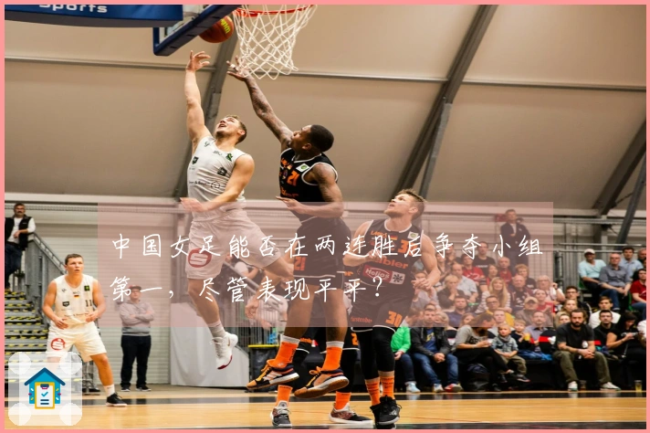 中国女足能否在两连胜后争夺小组第一，尽管表现平平？