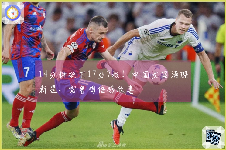 14分钟砍下17分7板！中国女篮涌现新星，宫鲁鸣倍感欣喜