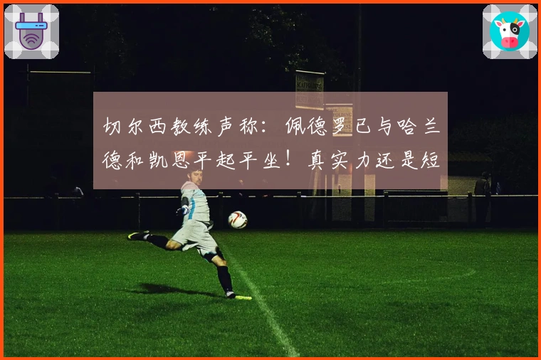 切尔西教练声称：佩德罗已与哈兰德和凯恩平起平坐！真实力还是短暂表现？
