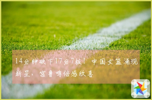 14分钟砍下17分7板！中国女篮涌现新星，宫鲁鸣倍感欣喜