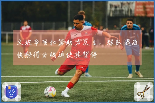 文班华丽扣篮助力反击，球队逼近快船得分线迫使其暂停