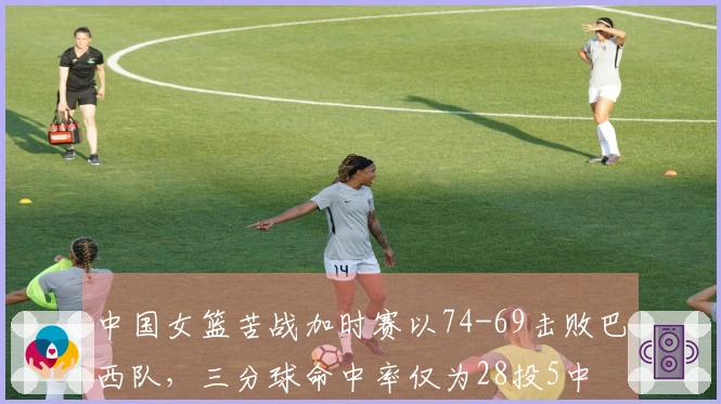 中国女篮苦战加时赛以74-69击败巴西队，三分球命中率仅为28投5中