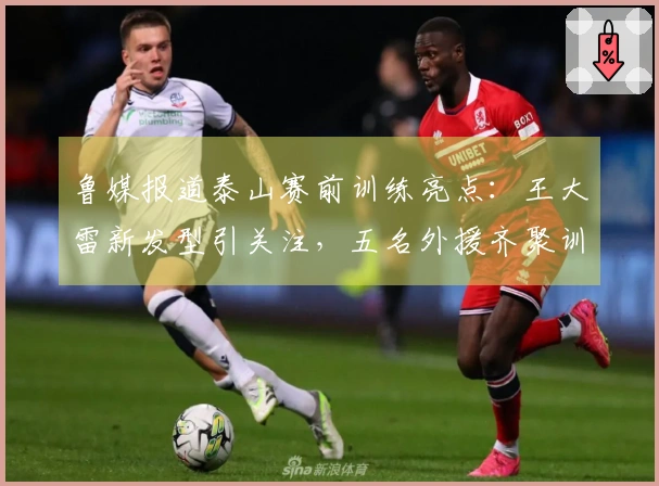 鲁媒报道泰山赛前训练亮点：王大雷新发型引关注，五名外援齐聚训练场