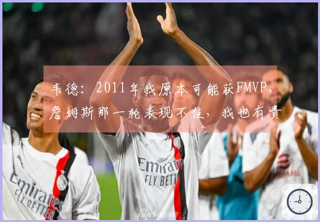 韦德：2011年我原本可能获FMVP，詹姆斯那一轮表现不佳，我也有责任