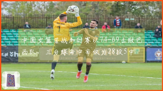 中国女篮苦战加时赛以74-69击败巴西队，三分球命中率仅为28投5中