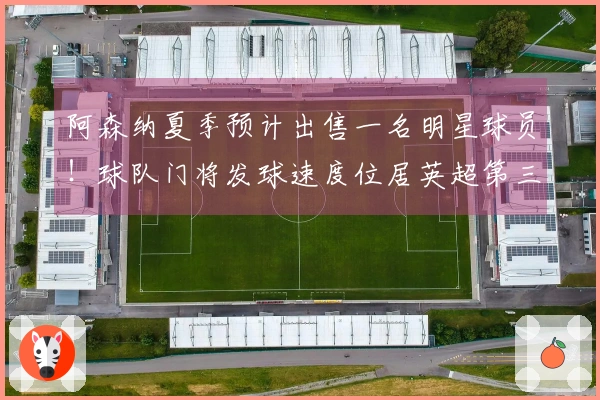 阿森纳夏季预计出售一名明星球员！球队门将发球速度位居英超第三