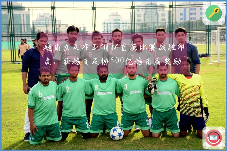 越南女足在亚洲杯首场比赛战胜印度，获越南足协500亿越南盾奖励