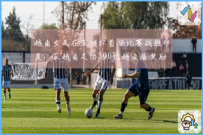 越南女足在亚洲杯首场比赛战胜印度，获越南足协500亿越南盾奖励