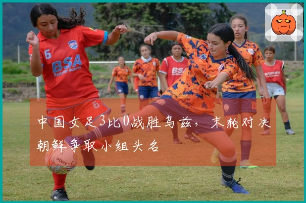 中国女足3比0战胜乌兹，末轮对决朝鲜争取小组头名