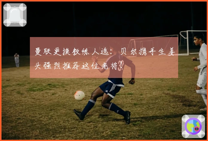 曼联更换教练人选:贝尔携手生姜头强烈推荐这位老将!