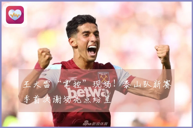 王大雷“掌控”现场！泰山队新赛季首次谢场亮点纷呈