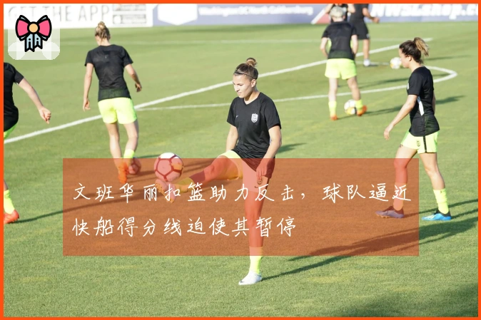 文班华丽扣篮助力反击，球队逼近快船得分线迫使其暂停