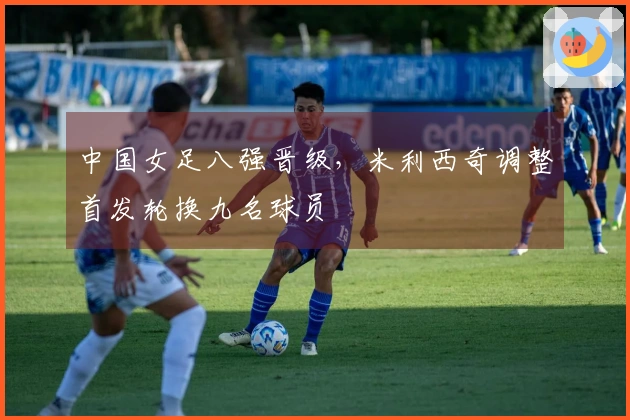 中国女足八强晋级，米利西奇调整首发轮换九名球员