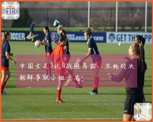 中国女足3比0战胜乌兹，末轮对决朝鲜争取小组头名
