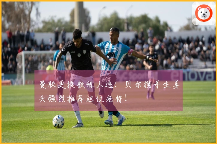 曼联更换教练人选：贝尔携手生姜头强烈推荐这位老将！