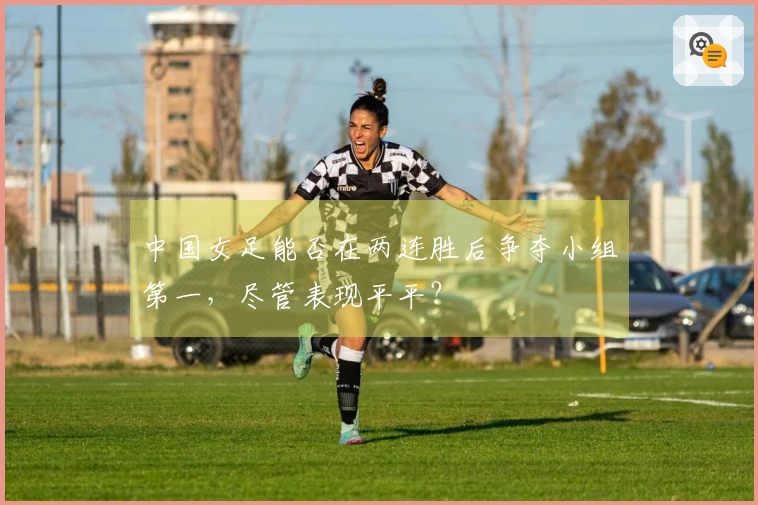 中国女足能否在两连胜后争夺小组第一,尽管表现平平?