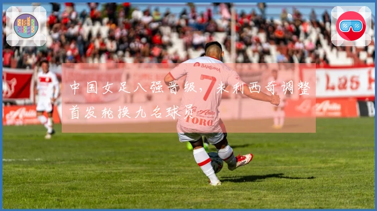 中国女足八强晋级，米利西奇调整首发轮换九名球员
