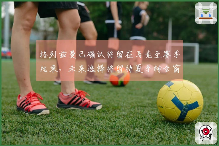 格列兹曼已确认将留在马竞至赛季结束，未来选择将留待夏季转会窗决定